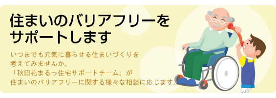 住まいのバリアフリーをサポートします。いつまでも元気に暮らせる住まいづくりを考えてみませんか。「秋田花まるっ住宅サポートチーム」が住まいのバリアフリーに関する様々な相談に応じます。